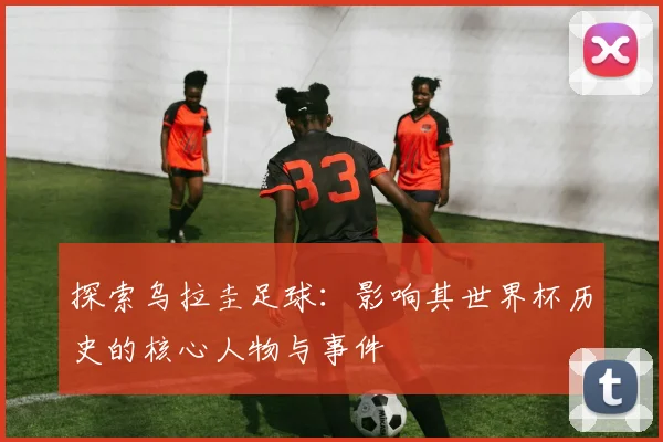 探索乌拉圭足球：影响其世界杯历史的核心人物与事件