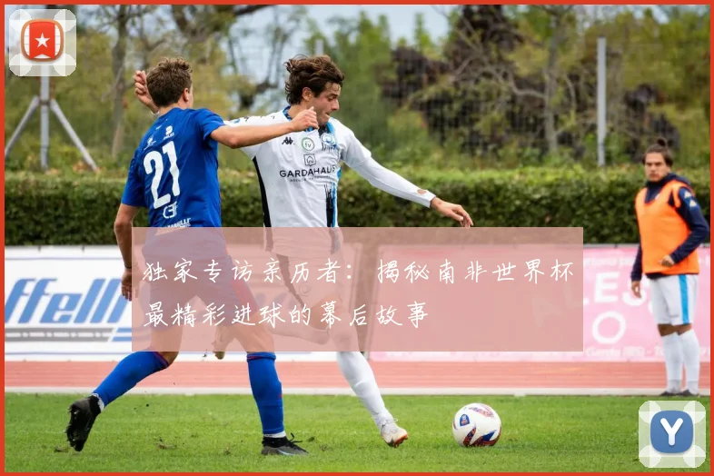 独家专访亲历者：揭秘南非世界杯最精彩进球的幕后故事
