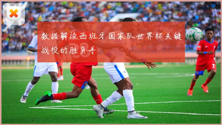 数据解读西班牙国家队世界杯关键战役的胜负手