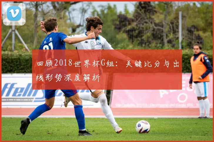 回顾2018世界杯G组：关键比分与出线形势深度解析