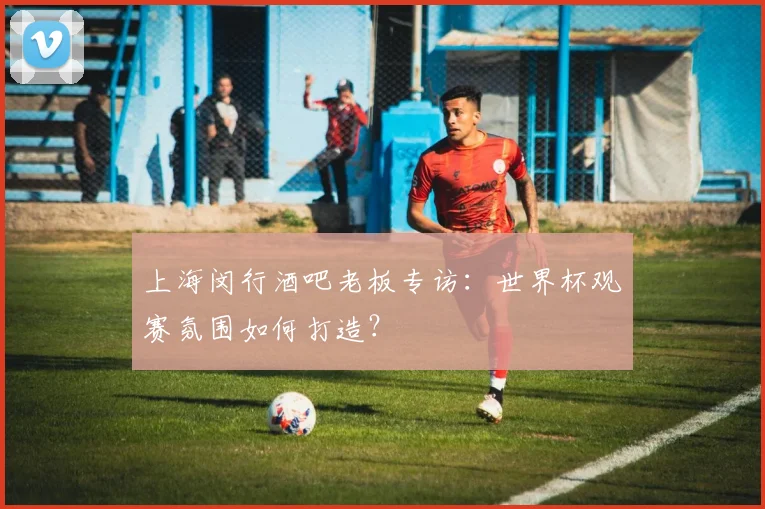 上海闵行酒吧老板专访：世界杯观赛氛围如何打造？