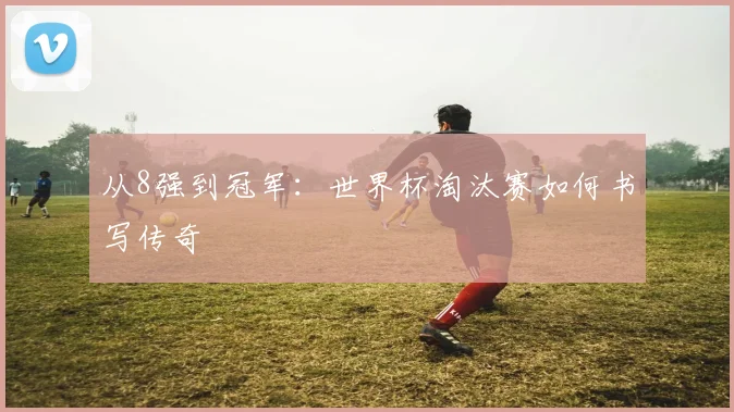 从8强到冠军:世界杯淘汰赛如何书写传奇