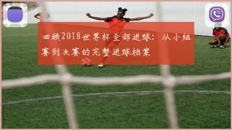 回顾2018世界杯全部进球：从小组赛到决赛的完整进球档案