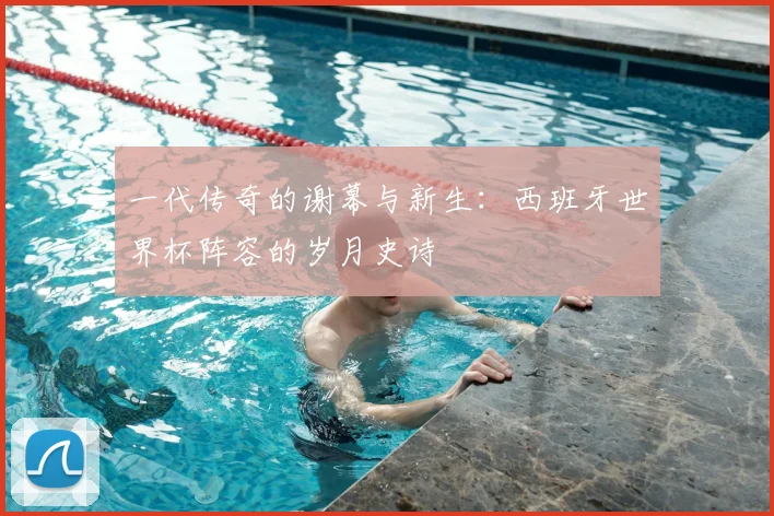 一代传奇的谢幕与新生:西班牙世界杯阵容的岁月史诗