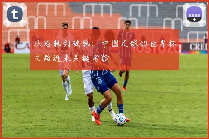 从恐韩到破韩:中国足球的世界杯之路迎来关键考验