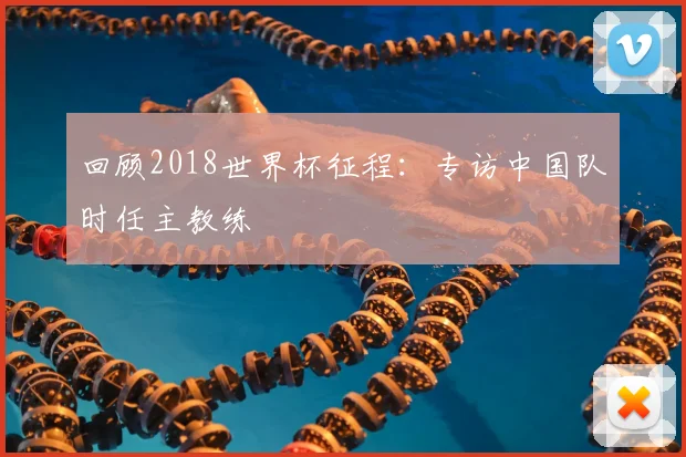 回顾2018世界杯征程：专访中国队时任主教练