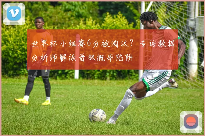 世界杯小组赛6分被淘汰？专访数据分析师解读晋级概率陷阱