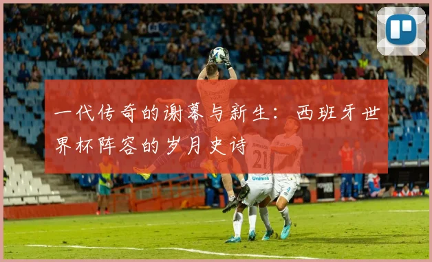 一代传奇的谢幕与新生:西班牙世界杯阵容的岁月史诗