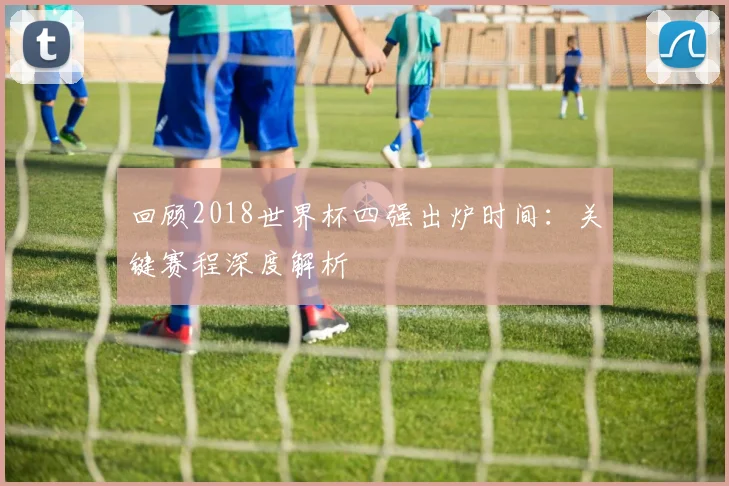 回顾2018世界杯四强出炉时间：关键赛程深度解析