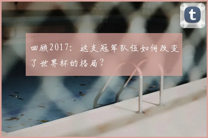 回顾2017：这支冠军队伍如何改变了世界杯的格局？