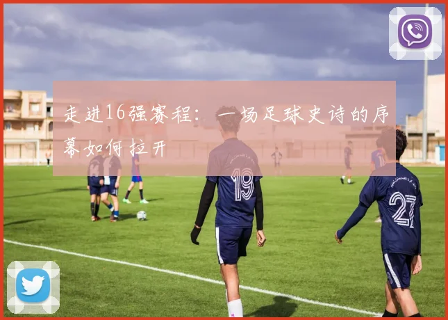 走进16强赛程：一场足球史诗的序幕如何拉开